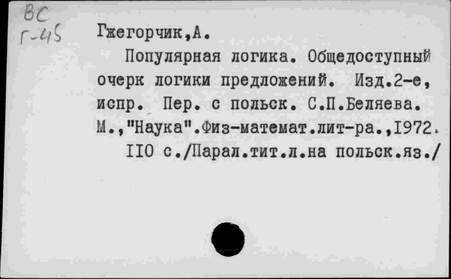 ﻿Гжегорчик,А.
Популярная логика. Общедоступный очерк логики предложений. Изд.2-е, испр. Пер. с польск. С.П.Беляева. М.,"Наука”.Физ-математ.лит-ра.,1972.
НО с./Парал.тит.л.на польск.яз./